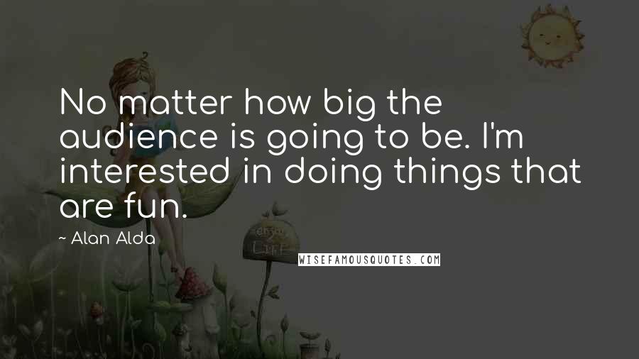 Alan Alda Quotes: No matter how big the audience is going to be. I'm interested in doing things that are fun.