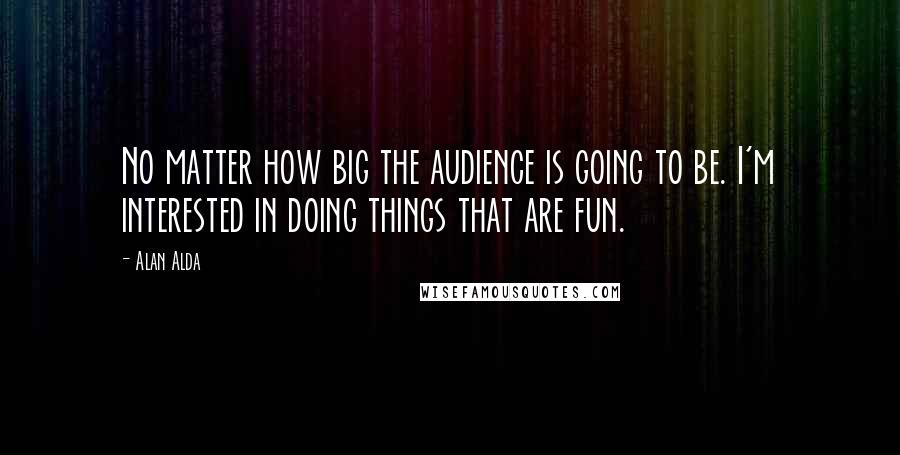 Alan Alda Quotes: No matter how big the audience is going to be. I'm interested in doing things that are fun.