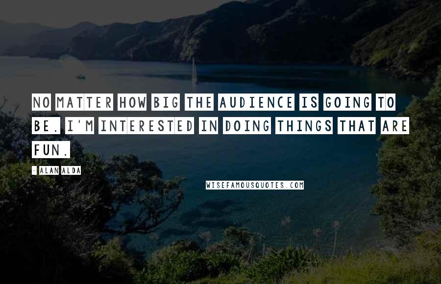Alan Alda Quotes: No matter how big the audience is going to be. I'm interested in doing things that are fun.