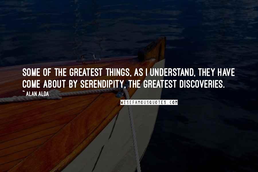 Alan Alda Quotes: Some of the greatest things, as I understand, they have come about by serendipity, the greatest discoveries.