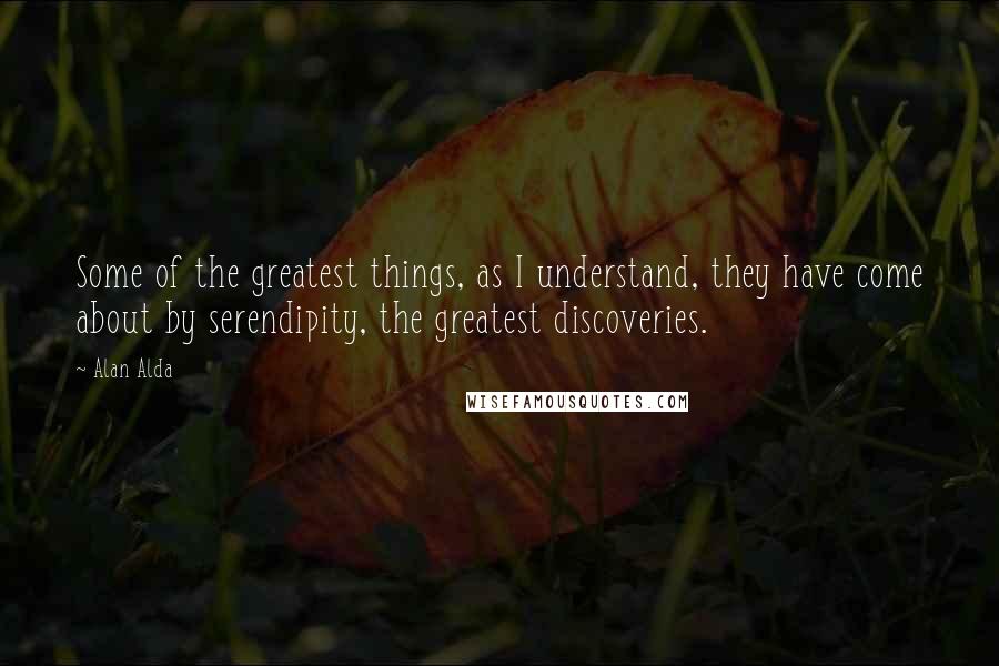 Alan Alda Quotes: Some of the greatest things, as I understand, they have come about by serendipity, the greatest discoveries.