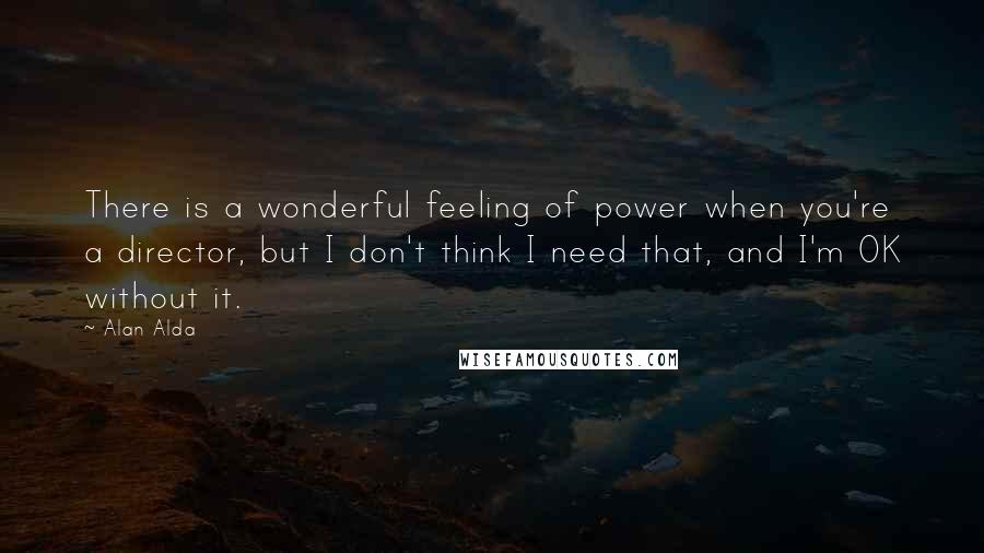 Alan Alda Quotes: There is a wonderful feeling of power when you're a director, but I don't think I need that, and I'm OK without it.