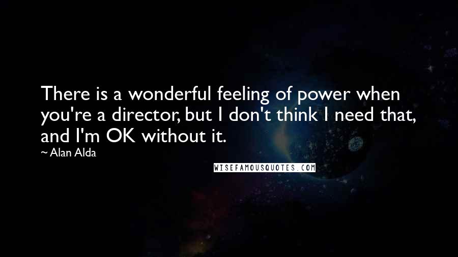 Alan Alda Quotes: There is a wonderful feeling of power when you're a director, but I don't think I need that, and I'm OK without it.