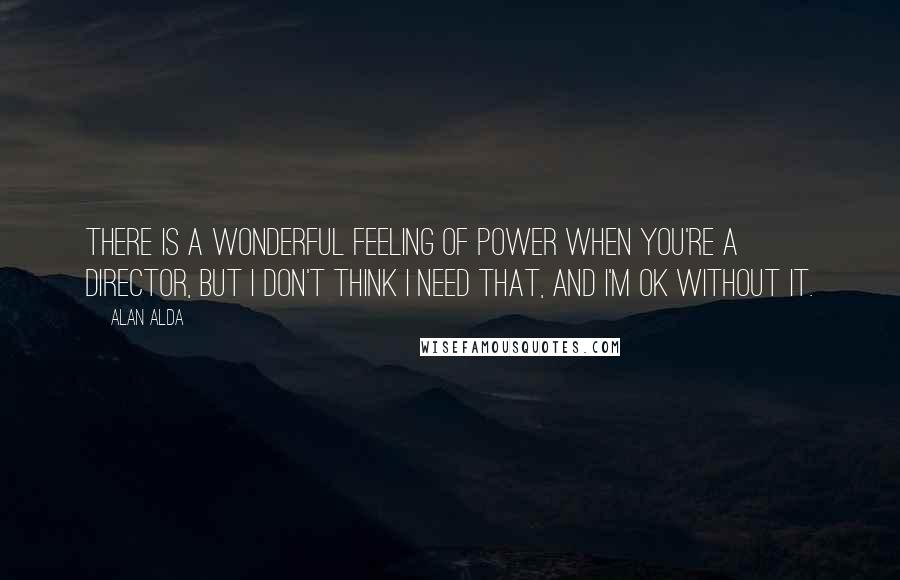 Alan Alda Quotes: There is a wonderful feeling of power when you're a director, but I don't think I need that, and I'm OK without it.