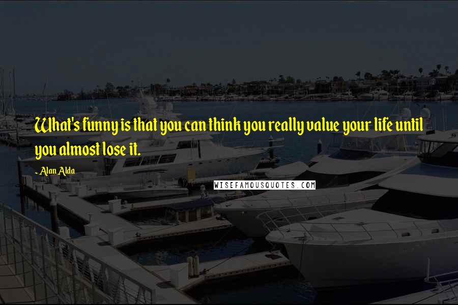 Alan Alda Quotes: What's funny is that you can think you really value your life until you almost lose it.