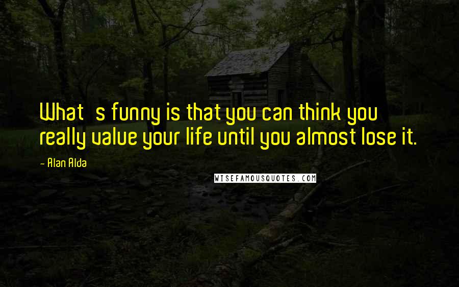 Alan Alda Quotes: What's funny is that you can think you really value your life until you almost lose it.