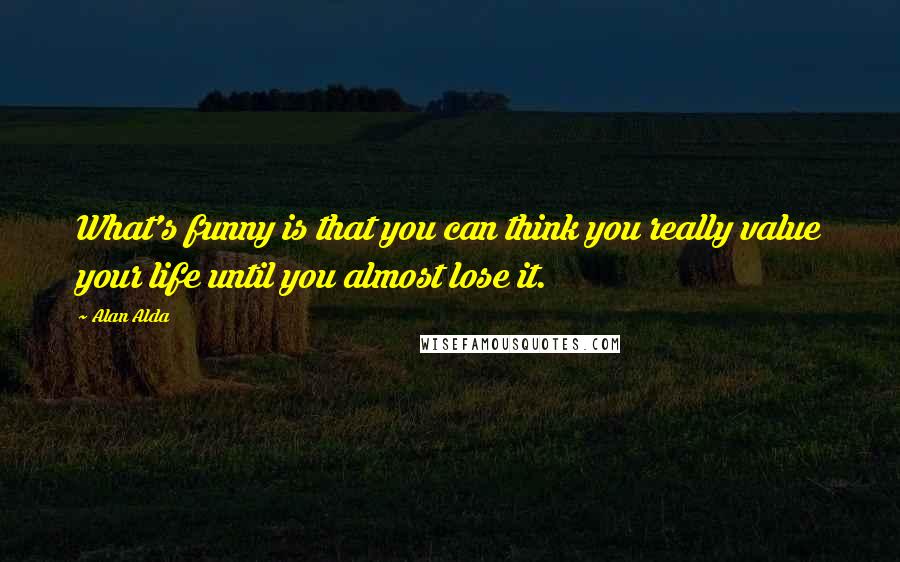Alan Alda Quotes: What's funny is that you can think you really value your life until you almost lose it.