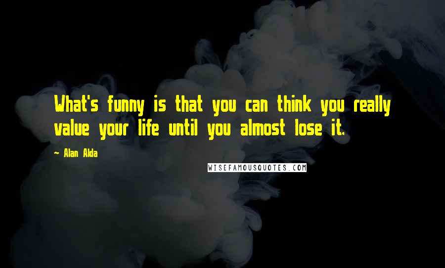 Alan Alda Quotes: What's funny is that you can think you really value your life until you almost lose it.