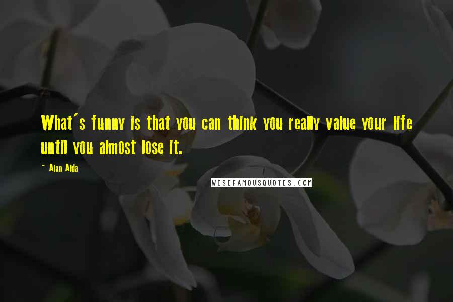 Alan Alda Quotes: What's funny is that you can think you really value your life until you almost lose it.