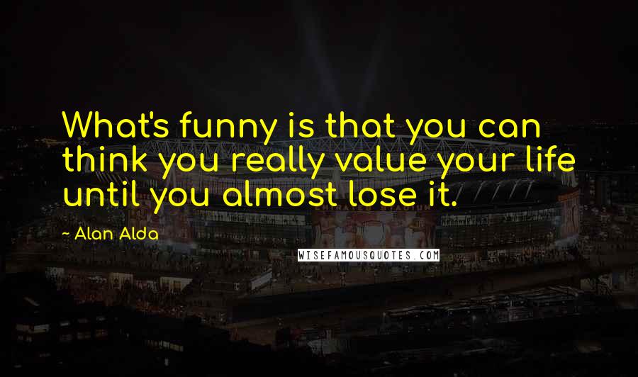 Alan Alda Quotes: What's funny is that you can think you really value your life until you almost lose it.