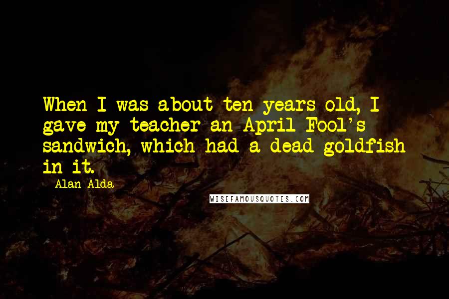 Alan Alda Quotes: When I was about ten years old, I gave my teacher an April Fool's sandwich, which had a dead goldfish in it.