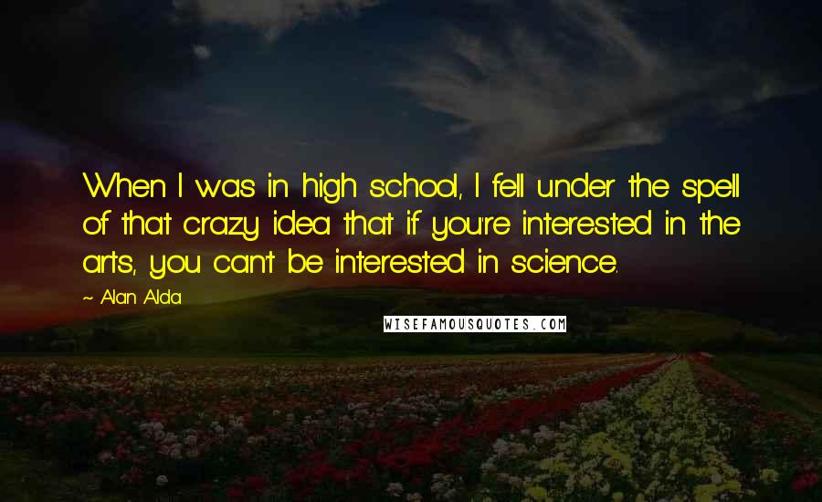 Alan Alda Quotes: When I was in high school, I fell under the spell of that crazy idea that if you're interested in the arts, you can't be interested in science.