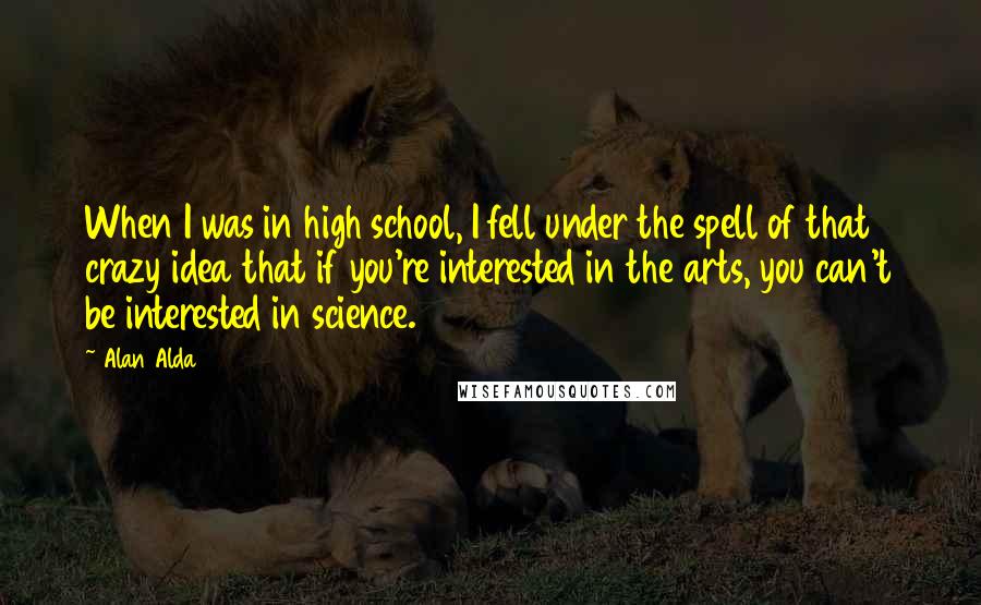 Alan Alda Quotes: When I was in high school, I fell under the spell of that crazy idea that if you're interested in the arts, you can't be interested in science.