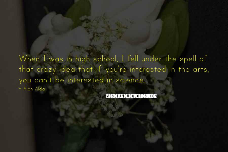 Alan Alda Quotes: When I was in high school, I fell under the spell of that crazy idea that if you're interested in the arts, you can't be interested in science.