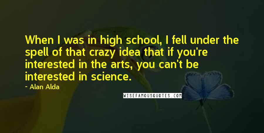 Alan Alda Quotes: When I was in high school, I fell under the spell of that crazy idea that if you're interested in the arts, you can't be interested in science.