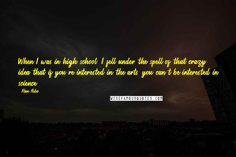 Alan Alda Quotes: When I was in high school, I fell under the spell of that crazy idea that if you're interested in the arts, you can't be interested in science.