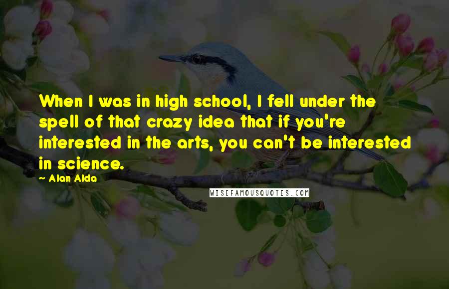 Alan Alda Quotes: When I was in high school, I fell under the spell of that crazy idea that if you're interested in the arts, you can't be interested in science.