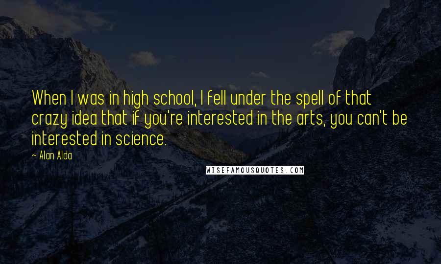 Alan Alda Quotes: When I was in high school, I fell under the spell of that crazy idea that if you're interested in the arts, you can't be interested in science.