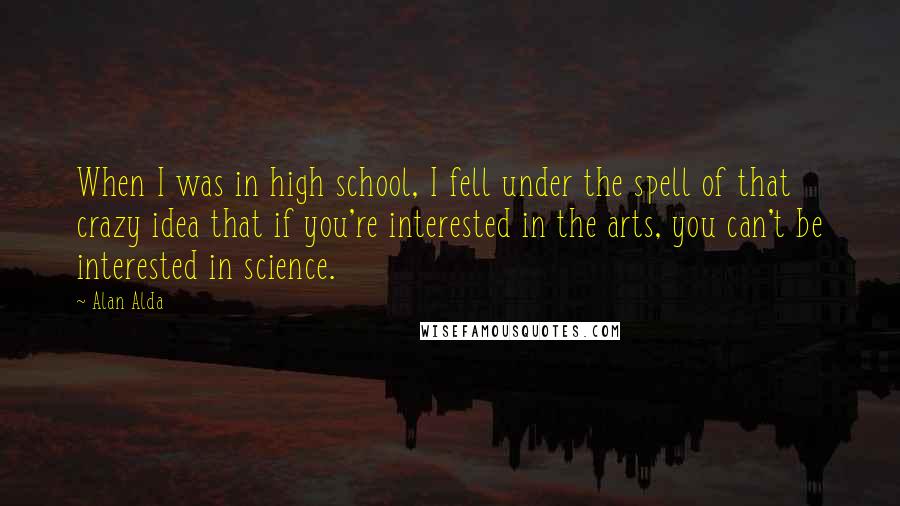 Alan Alda Quotes: When I was in high school, I fell under the spell of that crazy idea that if you're interested in the arts, you can't be interested in science.