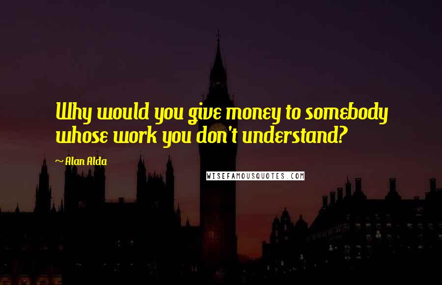 Alan Alda Quotes: Why would you give money to somebody whose work you don't understand?