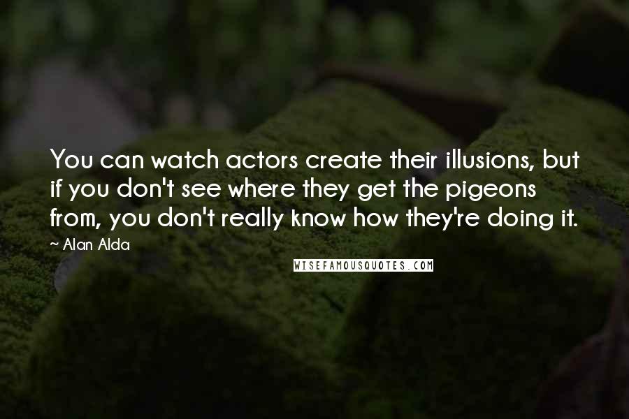 Alan Alda Quotes: You can watch actors create their illusions, but if you don't see where they get the pigeons from, you don't really know how they're doing it.