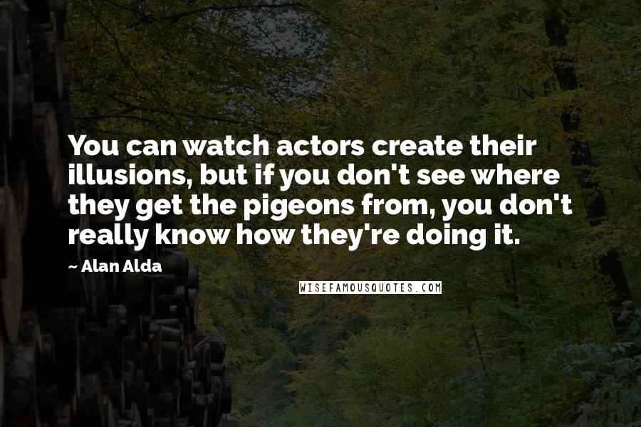 Alan Alda Quotes: You can watch actors create their illusions, but if you don't see where they get the pigeons from, you don't really know how they're doing it.