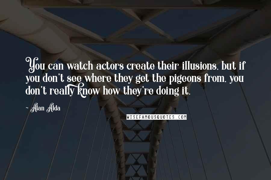 Alan Alda Quotes: You can watch actors create their illusions, but if you don't see where they get the pigeons from, you don't really know how they're doing it.