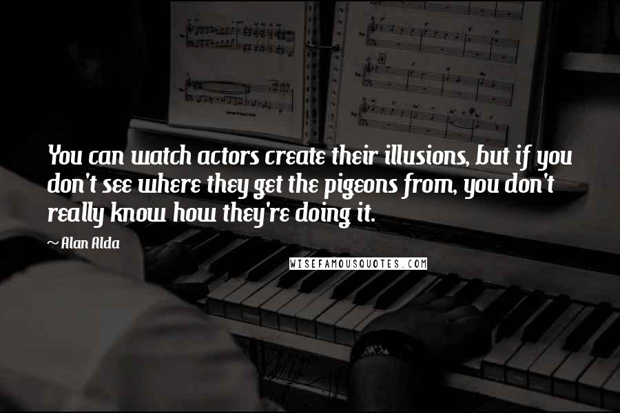 Alan Alda Quotes: You can watch actors create their illusions, but if you don't see where they get the pigeons from, you don't really know how they're doing it.