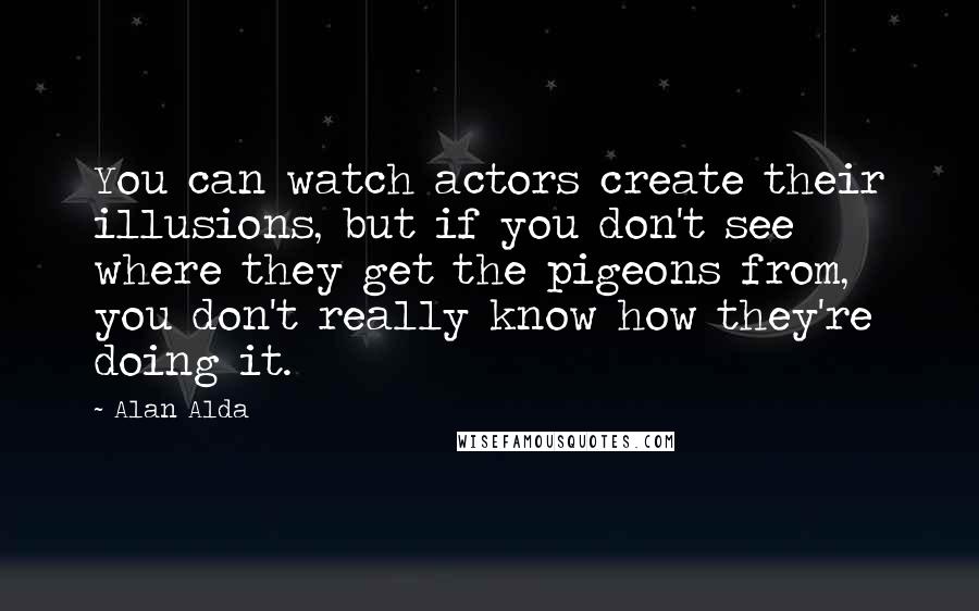 Alan Alda Quotes: You can watch actors create their illusions, but if you don't see where they get the pigeons from, you don't really know how they're doing it.