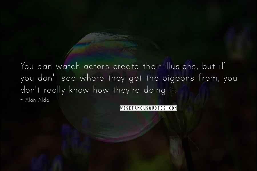 Alan Alda Quotes: You can watch actors create their illusions, but if you don't see where they get the pigeons from, you don't really know how they're doing it.