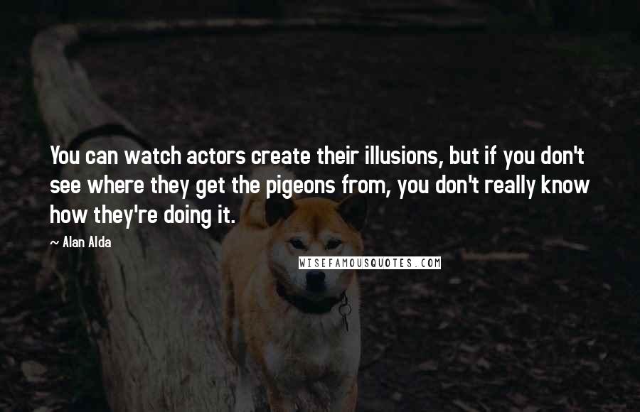 Alan Alda Quotes: You can watch actors create their illusions, but if you don't see where they get the pigeons from, you don't really know how they're doing it.