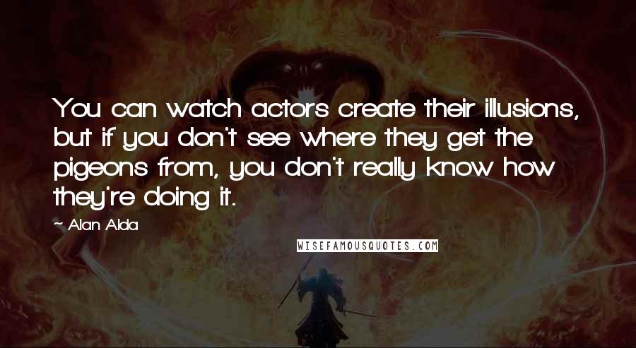 Alan Alda Quotes: You can watch actors create their illusions, but if you don't see where they get the pigeons from, you don't really know how they're doing it.