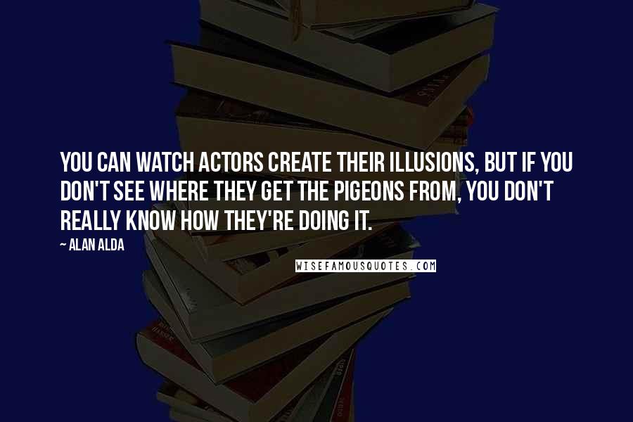 Alan Alda Quotes: You can watch actors create their illusions, but if you don't see where they get the pigeons from, you don't really know how they're doing it.