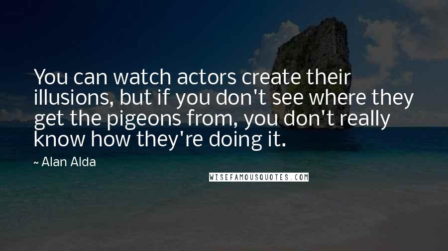 Alan Alda Quotes: You can watch actors create their illusions, but if you don't see where they get the pigeons from, you don't really know how they're doing it.