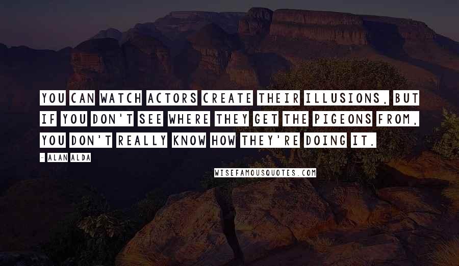 Alan Alda Quotes: You can watch actors create their illusions, but if you don't see where they get the pigeons from, you don't really know how they're doing it.