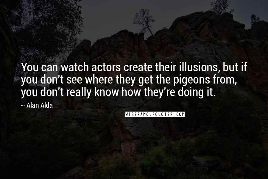 Alan Alda Quotes: You can watch actors create their illusions, but if you don't see where they get the pigeons from, you don't really know how they're doing it.