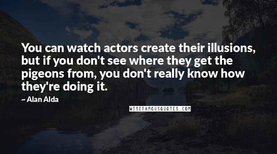 Alan Alda Quotes: You can watch actors create their illusions, but if you don't see where they get the pigeons from, you don't really know how they're doing it.