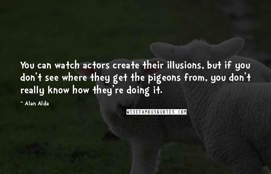 Alan Alda Quotes: You can watch actors create their illusions, but if you don't see where they get the pigeons from, you don't really know how they're doing it.