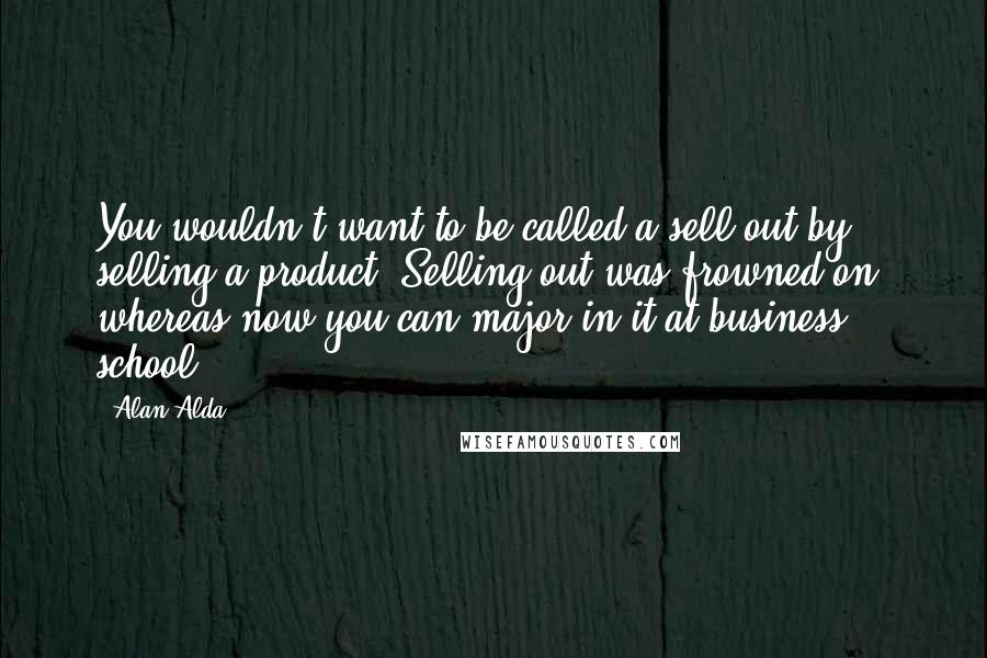 Alan Alda Quotes: You wouldn't want to be called a sell-out by selling a product. Selling out was frowned on, whereas now you can major in it at business school.