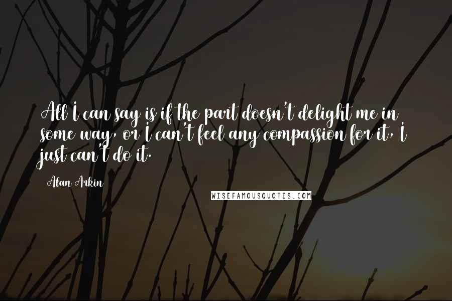 Alan Arkin Quotes: All I can say is if the part doesn't delight me in some way, or I can't feel any compassion for it, I just can't do it.