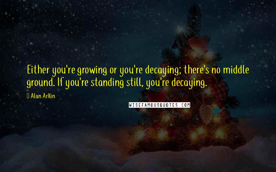 Alan Arkin Quotes: Either you're growing or you're decaying; there's no middle ground. If you're standing still, you're decaying.