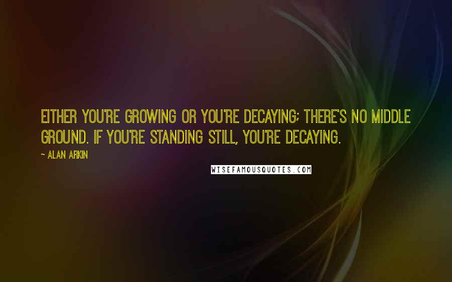 Alan Arkin Quotes: Either you're growing or you're decaying; there's no middle ground. If you're standing still, you're decaying.