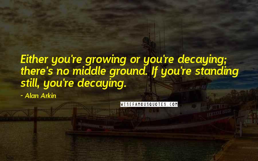 Alan Arkin Quotes: Either you're growing or you're decaying; there's no middle ground. If you're standing still, you're decaying.