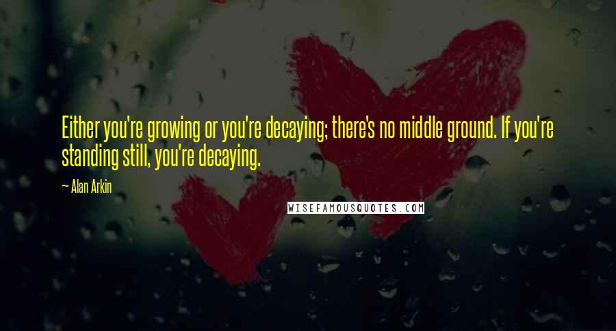 Alan Arkin Quotes: Either you're growing or you're decaying; there's no middle ground. If you're standing still, you're decaying.