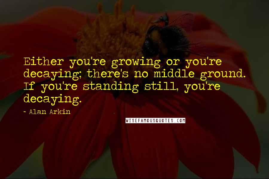 Alan Arkin Quotes: Either you're growing or you're decaying; there's no middle ground. If you're standing still, you're decaying.