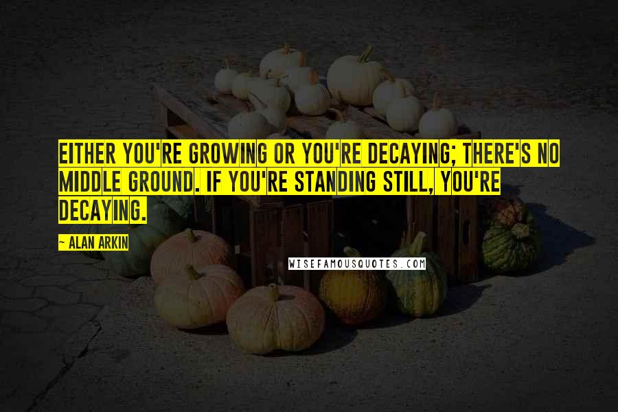 Alan Arkin Quotes: Either you're growing or you're decaying; there's no middle ground. If you're standing still, you're decaying.