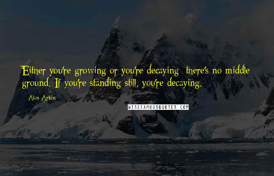 Alan Arkin Quotes: Either you're growing or you're decaying; there's no middle ground. If you're standing still, you're decaying.