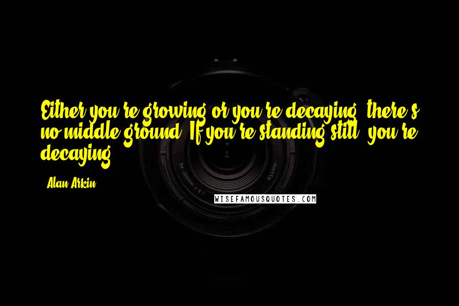 Alan Arkin Quotes: Either you're growing or you're decaying; there's no middle ground. If you're standing still, you're decaying.