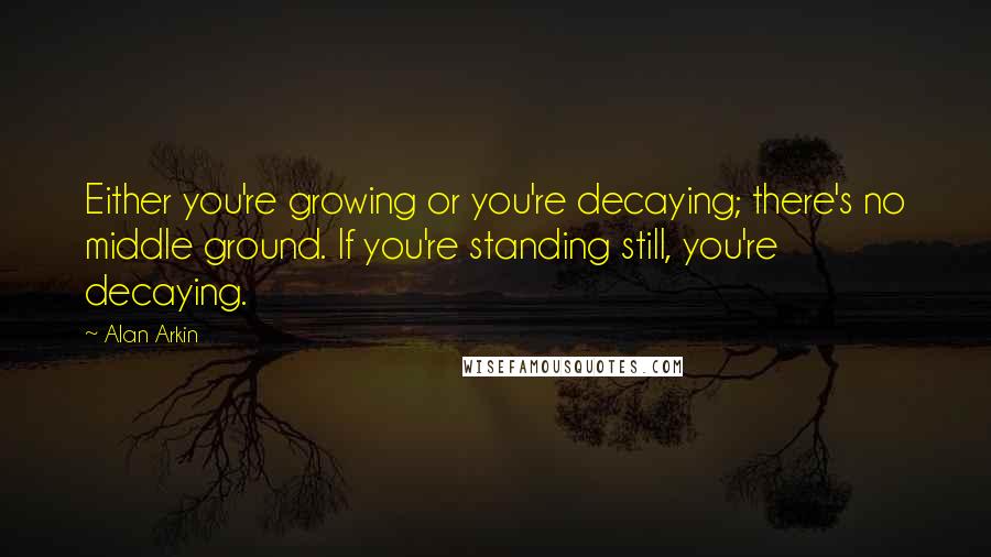 Alan Arkin Quotes: Either you're growing or you're decaying; there's no middle ground. If you're standing still, you're decaying.