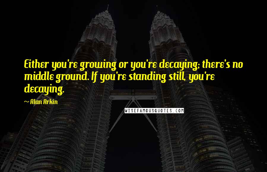 Alan Arkin Quotes: Either you're growing or you're decaying; there's no middle ground. If you're standing still, you're decaying.